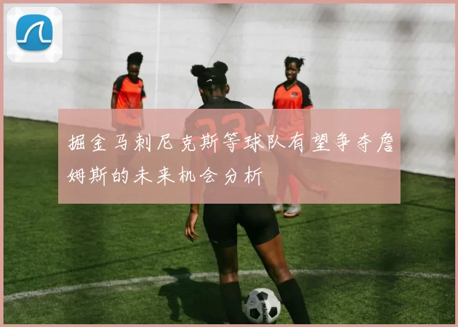 掘金马刺尼克斯等球队有望争夺詹姆斯的未来机会分析